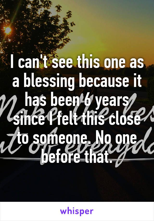 I can't see this one as a blessing because it has been 6 years since I felt this close to someone. No one before that.