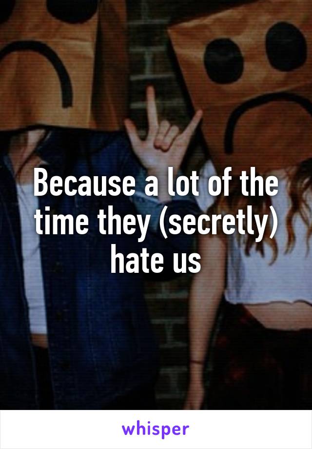 Because a lot of the time they (secretly) hate us