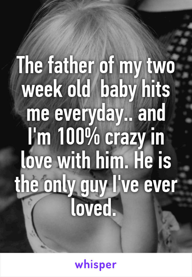 The father of my two week old  baby hits me everyday.. and I'm 100% crazy in love with him. He is the only guy I've ever loved. 