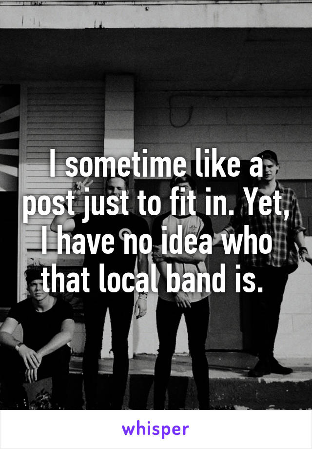 I sometime like a post just to fit in. Yet, I have no idea who that local band is. 