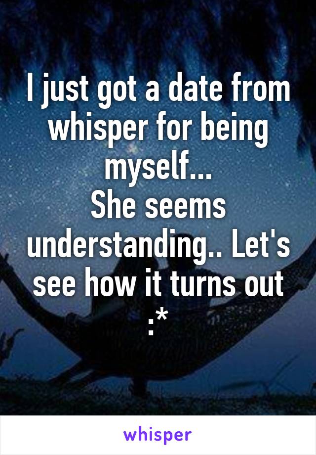 I just got a date from whisper for being myself...
She seems understanding.. Let's see how it turns out :*
