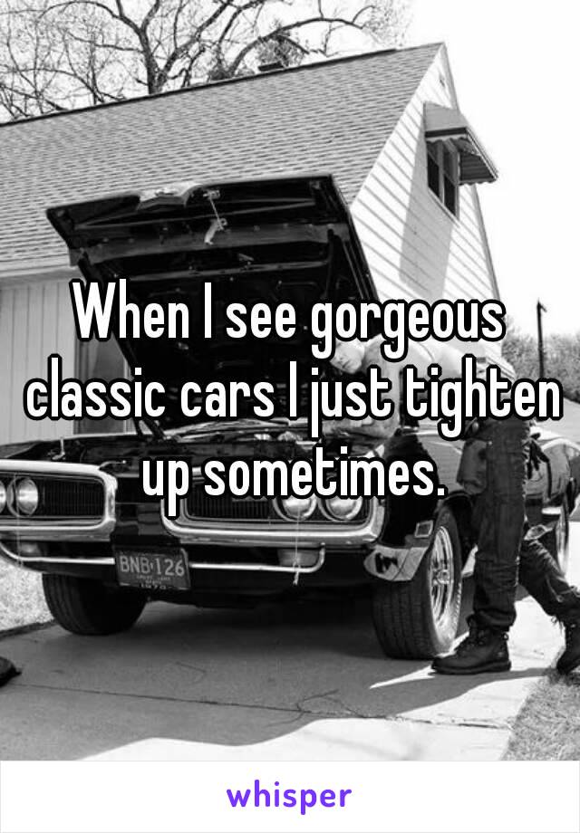 When I see gorgeous classic cars I just tighten up sometimes.