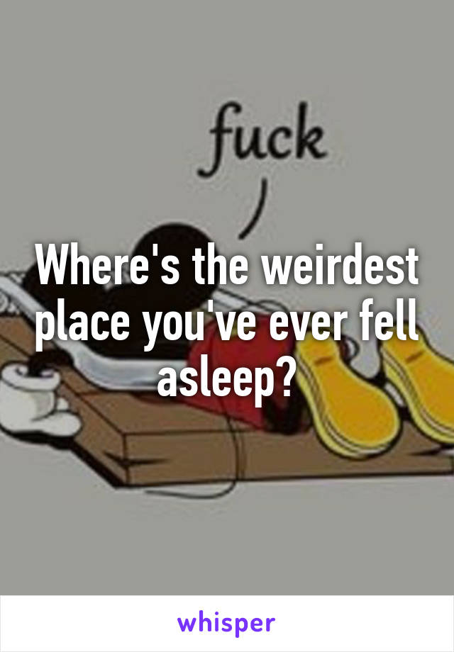 Where's the weirdest place you've ever fell asleep?