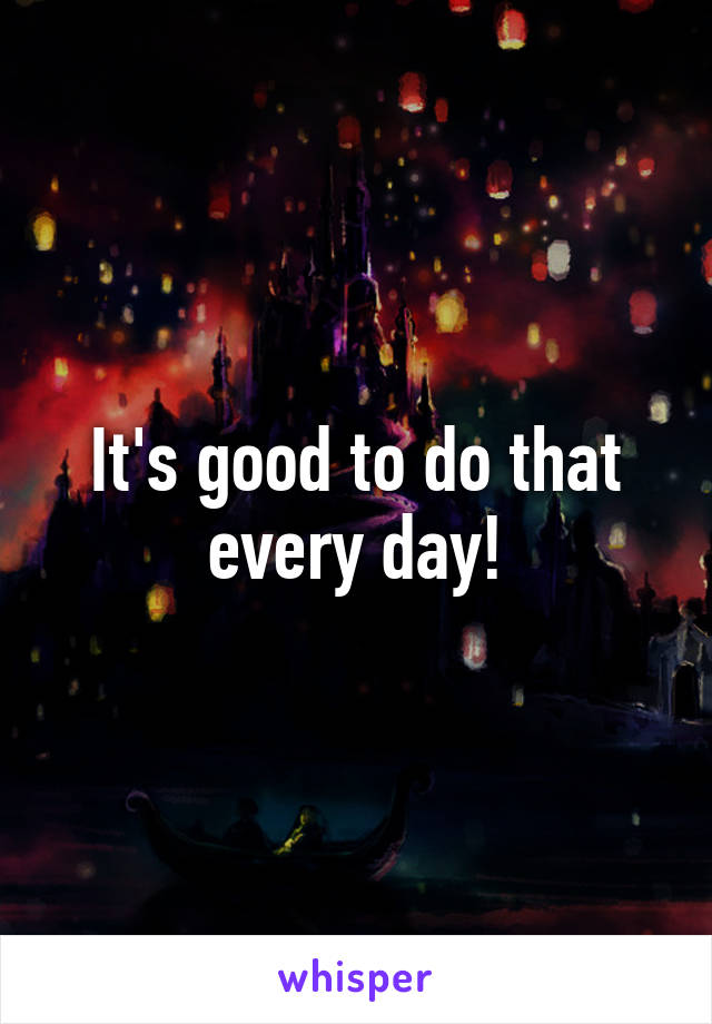 It's good to do that every day!