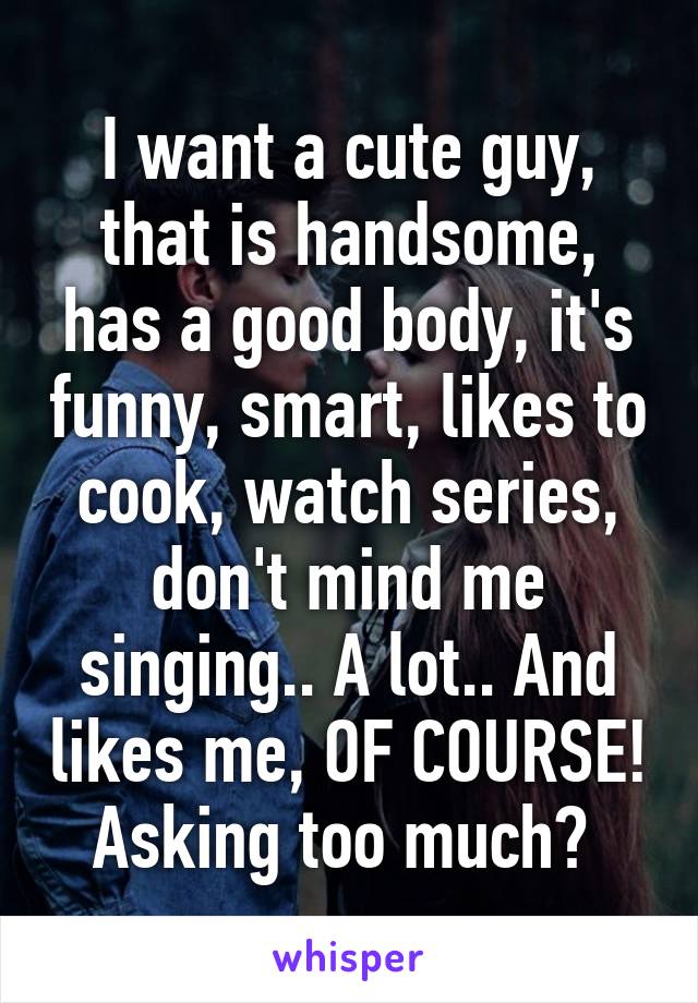 I want a cute guy, that is handsome, has a good body, it's funny, smart, likes to cook, watch series, don't mind me singing.. A lot.. And likes me, OF COURSE! Asking too much? 