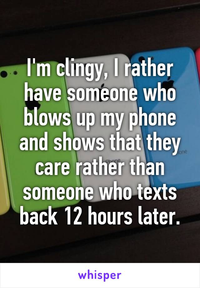 I'm clingy, I rather have someone who blows up my phone and shows that they care rather than someone who texts back 12 hours later.