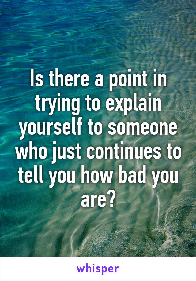 Is there a point in trying to explain yourself to someone who just continues to tell you how bad you are?