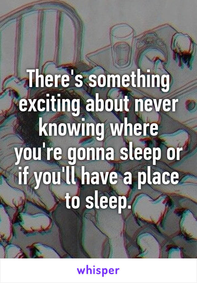 There's something exciting about never knowing where you're gonna sleep or if you'll have a place to sleep.