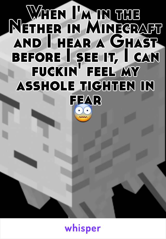 When I'm in the Nether in Minecraft and I hear a Ghast before I see it, I can fuckin' feel my asshole tighten in fear
😨