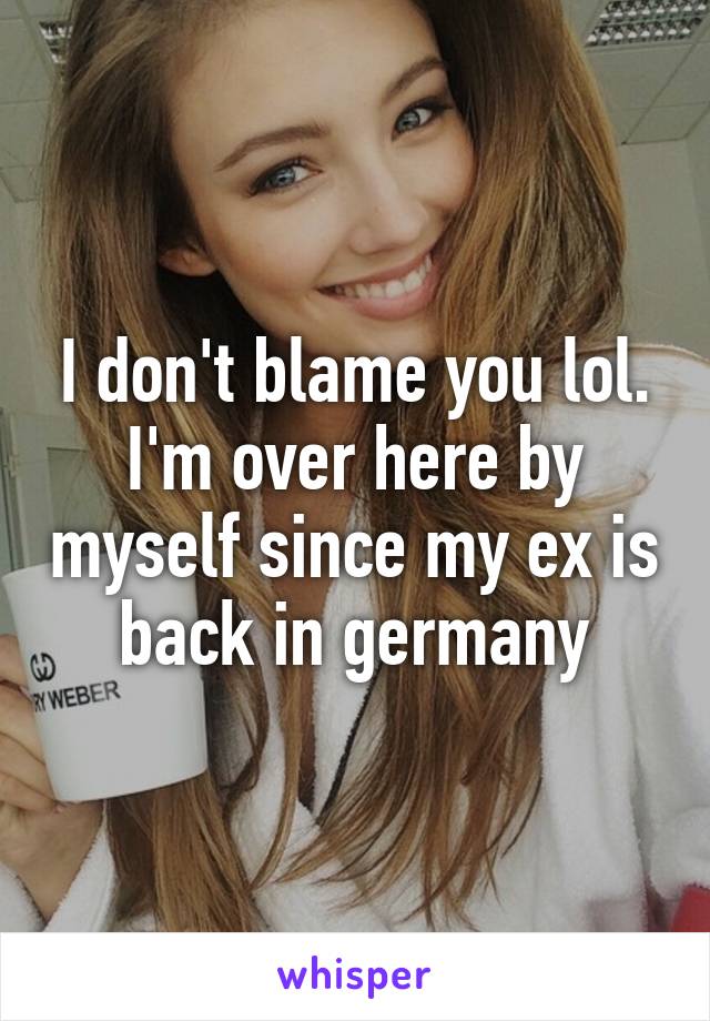 I don't blame you lol. I'm over here by myself since my ex is back in germany