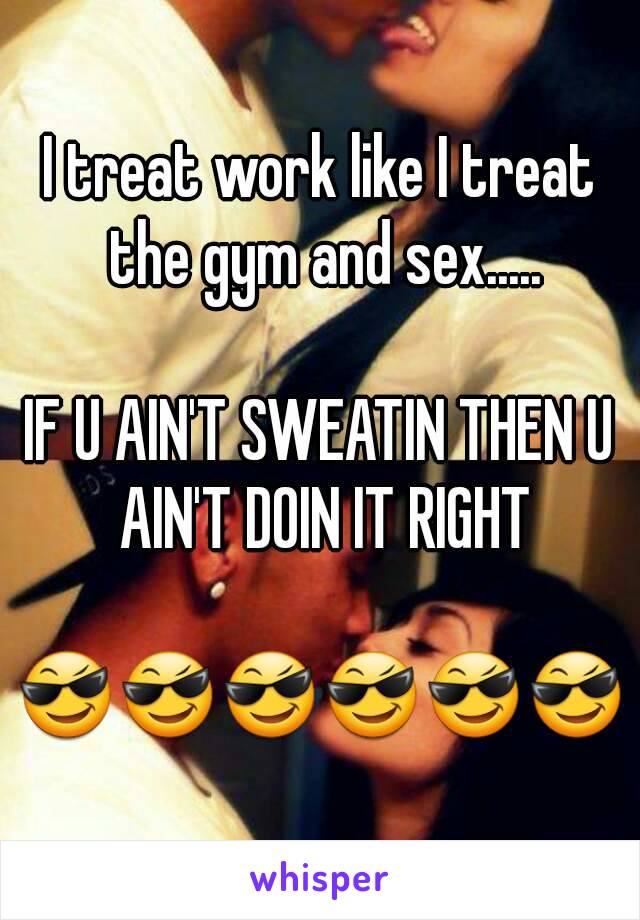 I treat work like I treat the gym and sex.....

IF U AIN'T SWEATIN THEN U AIN'T DOIN IT RIGHT

😎😎😎😎😎😎