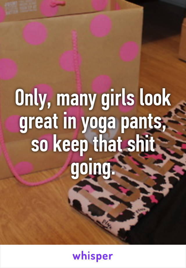 Only, many girls look great in yoga pants, so keep that shit going.