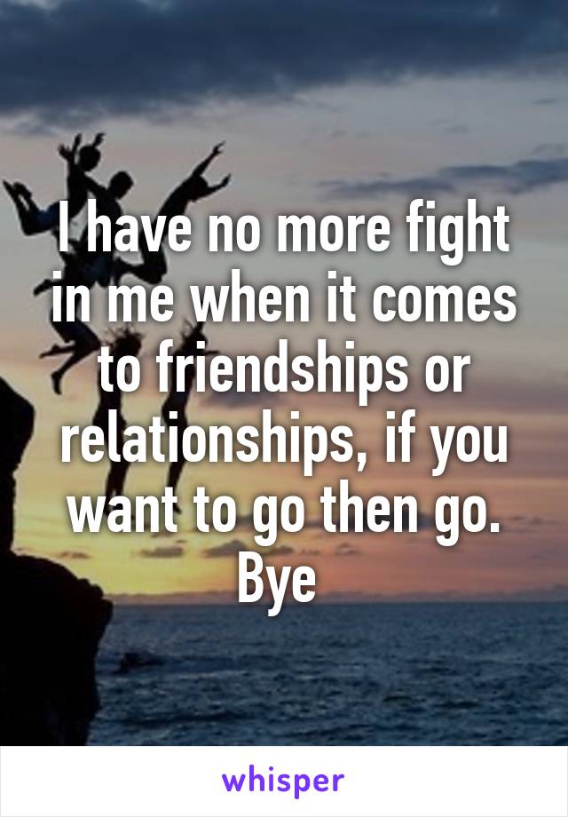 I have no more fight in me when it comes to friendships or relationships, if you want to go then go.
Bye 