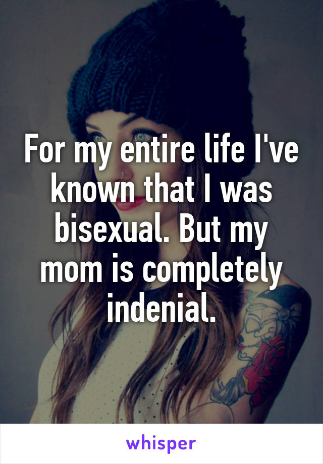 For my entire life I've known that I was bisexual. But my mom is completely indenial.