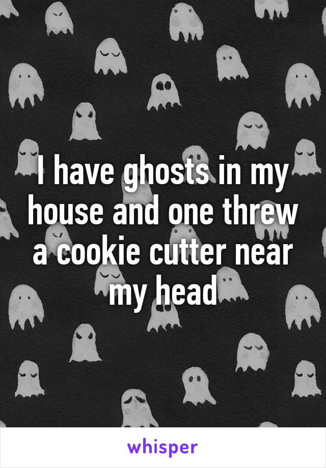 I have ghosts in my house and one threw a cookie cutter near my head