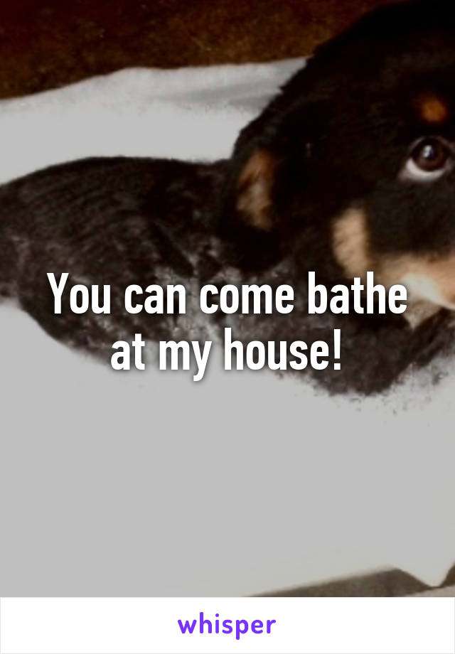 You can come bathe at my house!