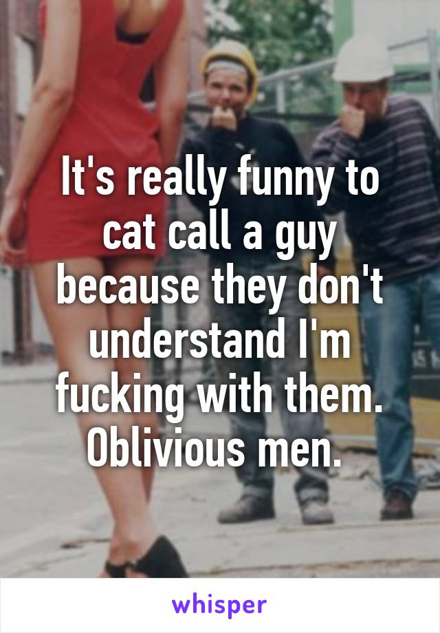 It's really funny to cat call a guy because they don't understand I'm fucking with them. Oblivious men. 