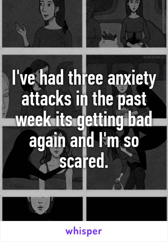 I've had three anxiety attacks in the past week its getting bad again and I'm so scared.