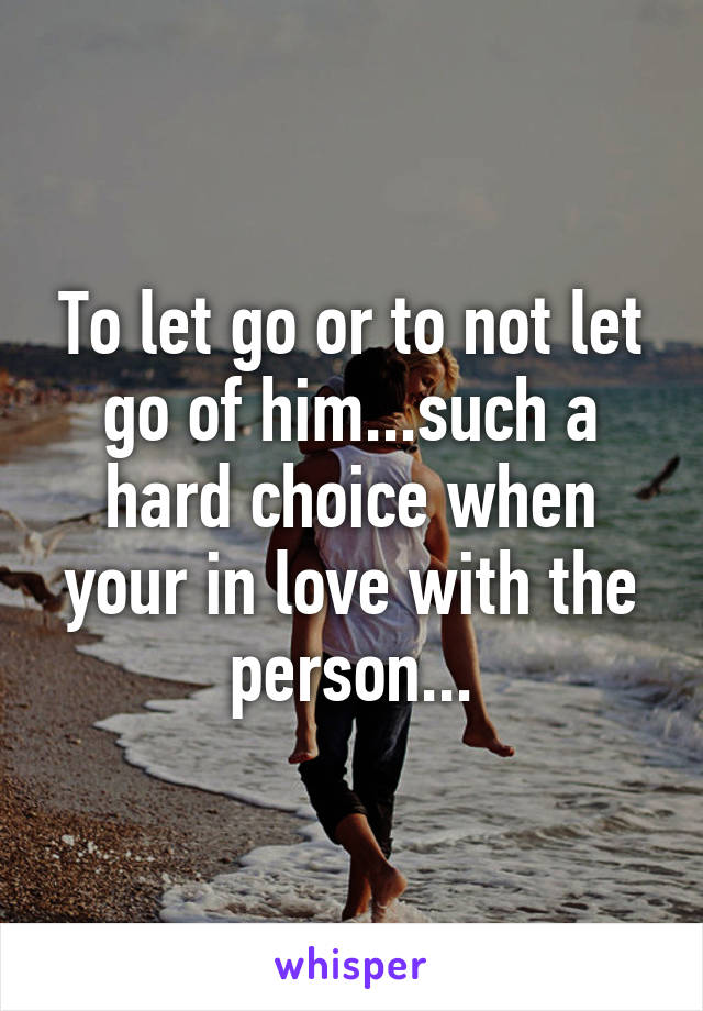 To let go or to not let go of him...such a hard choice when your in love with the person...