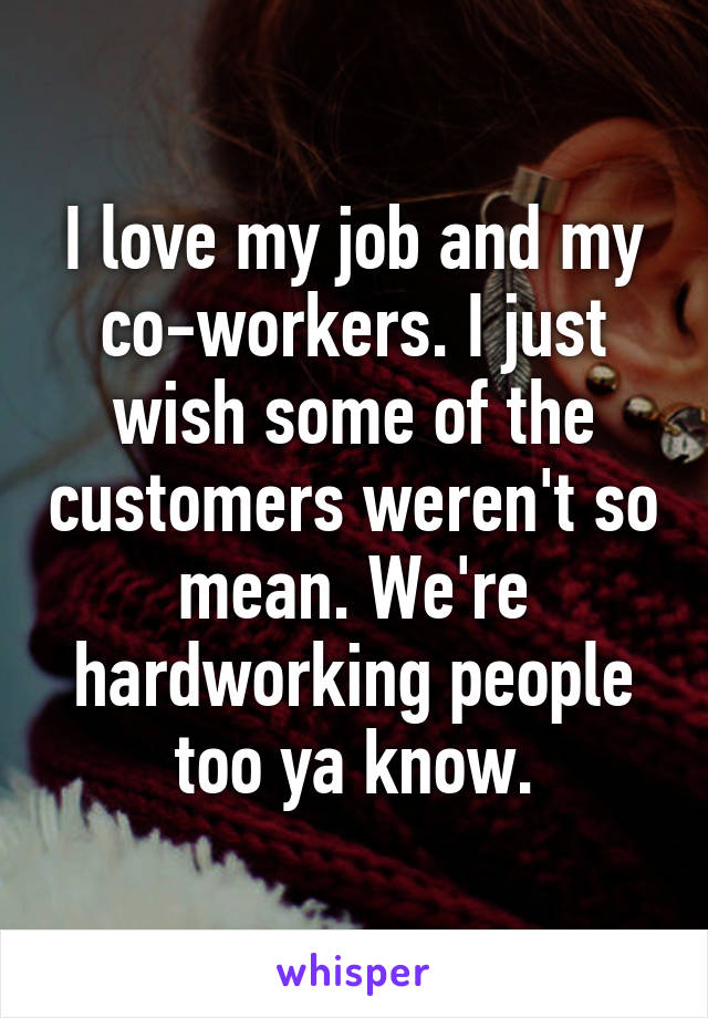 I love my job and my co-workers. I just wish some of the customers weren't so mean. We're hardworking people too ya know.