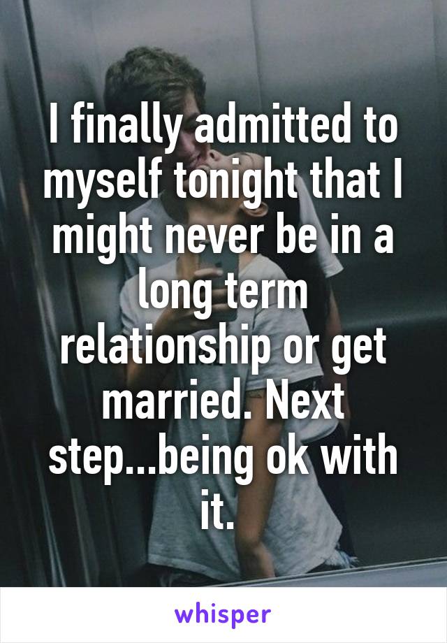 I finally admitted to myself tonight that I might never be in a long term relationship or get married. Next step...being ok with it. 