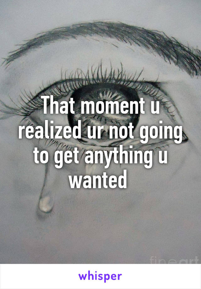 That moment u realized ur not going to get anything u wanted 