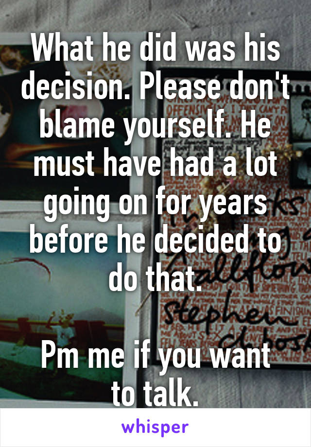 What he did was his decision. Please don't blame yourself. He must have had a lot going on for years before he decided to do that.

Pm me if you want to talk.