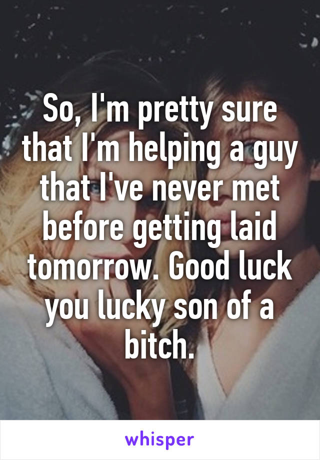 So, I'm pretty sure that I'm helping a guy that I've never met before getting laid tomorrow. Good luck you lucky son of a bitch.