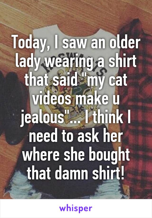 Today, I saw an older lady wearing a shirt that said "my cat videos make u jealous"... I think I need to ask her where she bought that damn shirt!