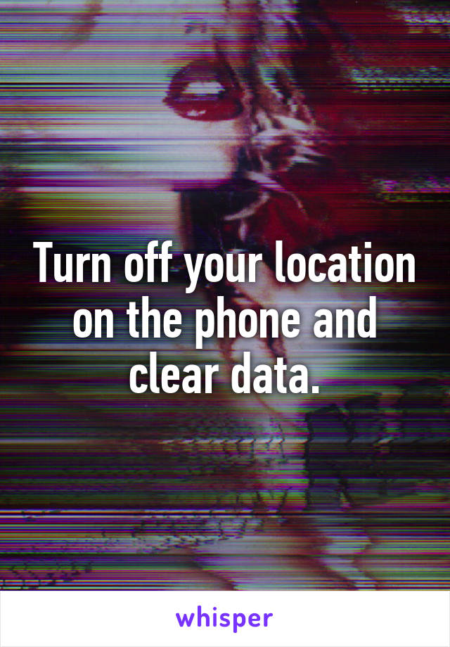 Turn off your location on the phone and clear data.