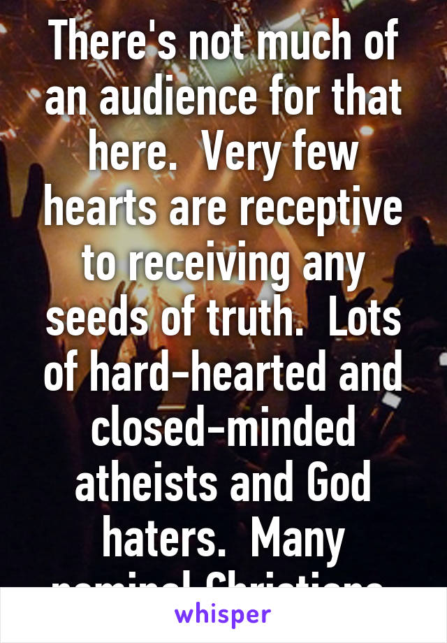 There's not much of an audience for that here.  Very few hearts are receptive to receiving any seeds of truth.  Lots of hard-hearted and closed-minded atheists and God haters.  Many nominal Christians.