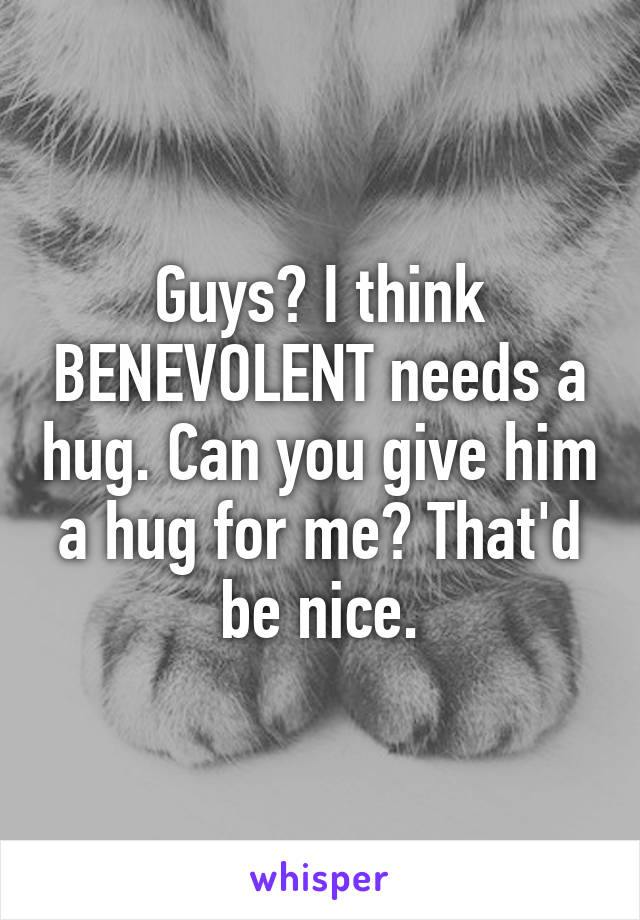 Guys? I think BENEVOLENT needs a hug. Can you give him a hug for me? That'd be nice.