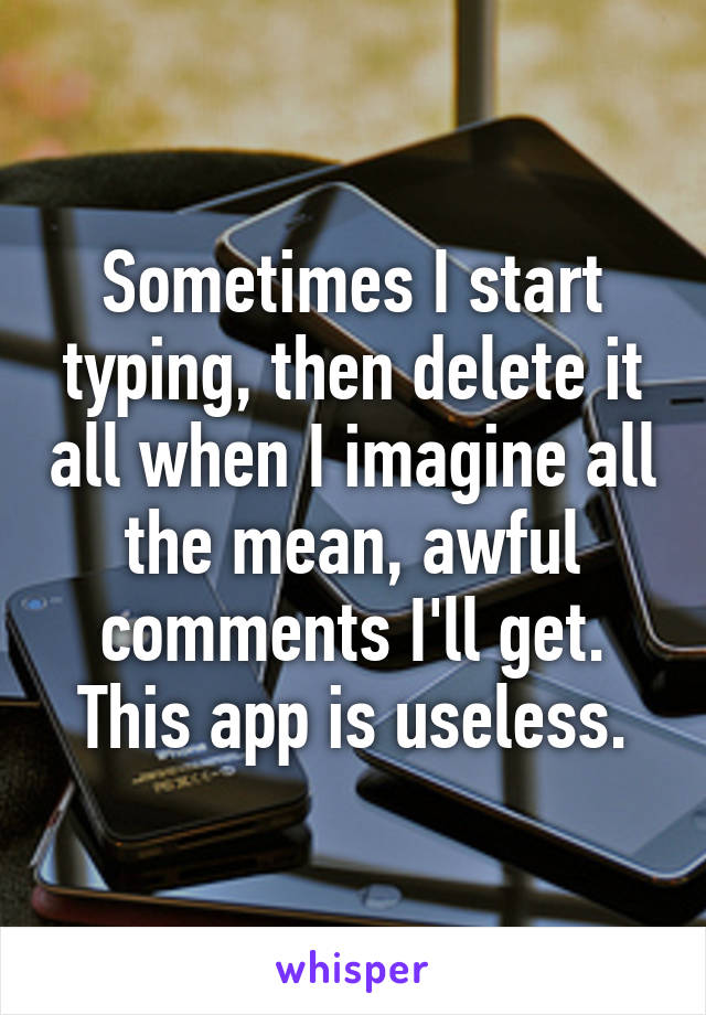 Sometimes I start typing, then delete it all when I imagine all the mean, awful comments I'll get.
This app is useless.