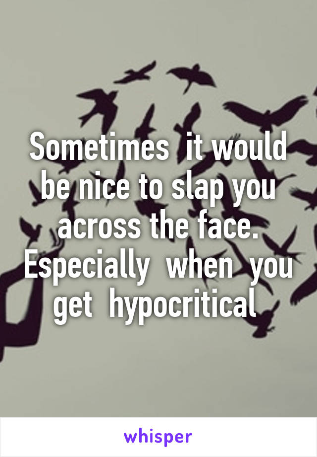 Sometimes  it would be nice to slap you across the face. Especially  when  you  get  hypocritical  