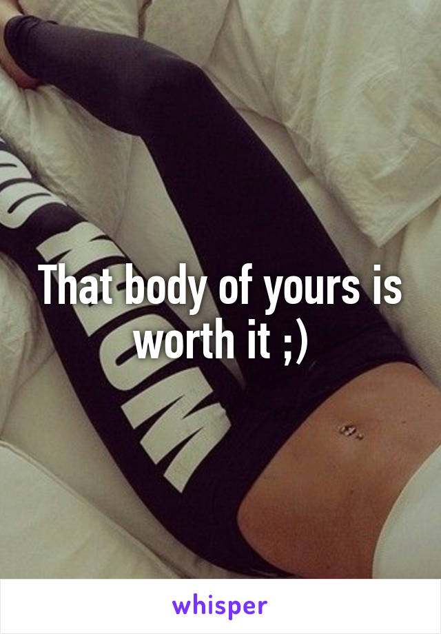 That body of yours is worth it ;)