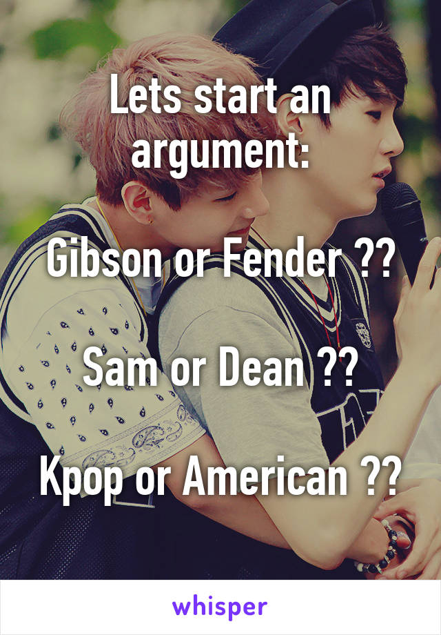 Lets start an argument:

Gibson or Fender ??

Sam or Dean ??

Kpop or American ?? 