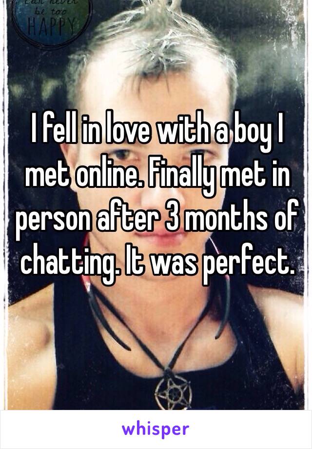 I fell in love with a boy I met online. Finally met in person after 3 months of chatting. It was perfect.