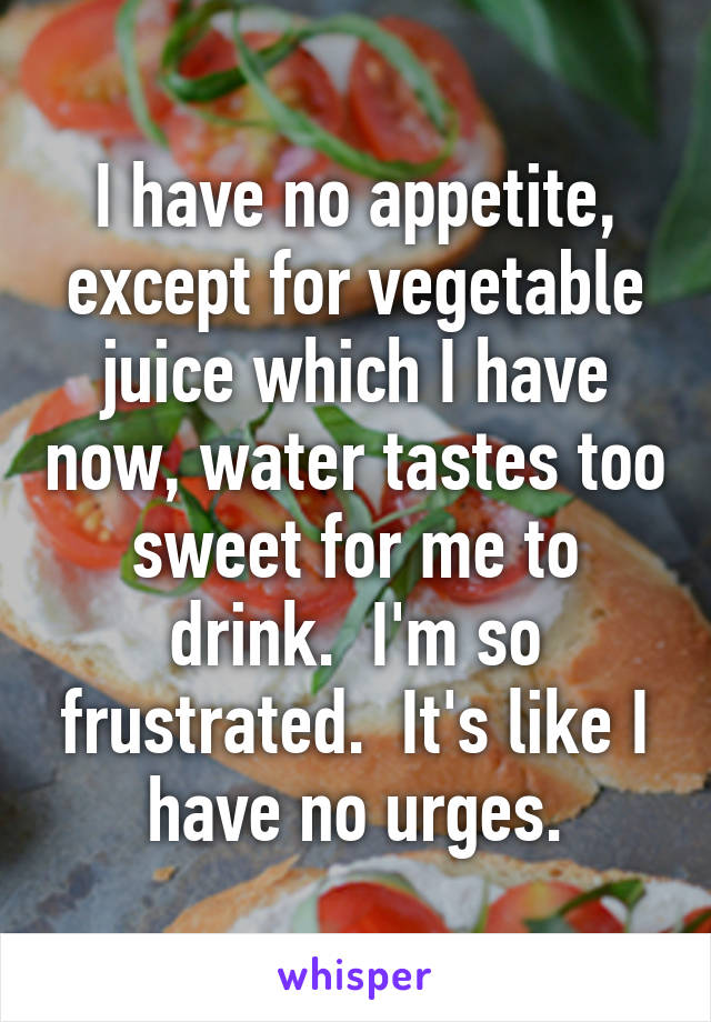 I have no appetite, except for vegetable juice which I have now, water tastes too sweet for me to drink.  I'm so frustrated.  It's like I have no urges.