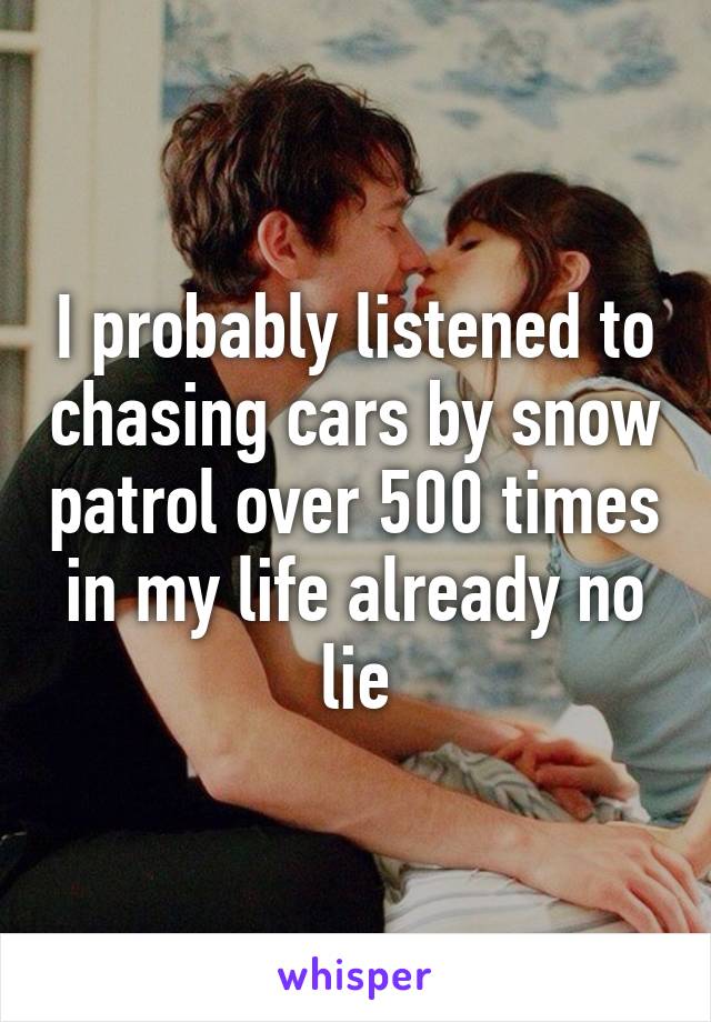 I probably listened to chasing cars by snow patrol over 500 times in my life already no lie