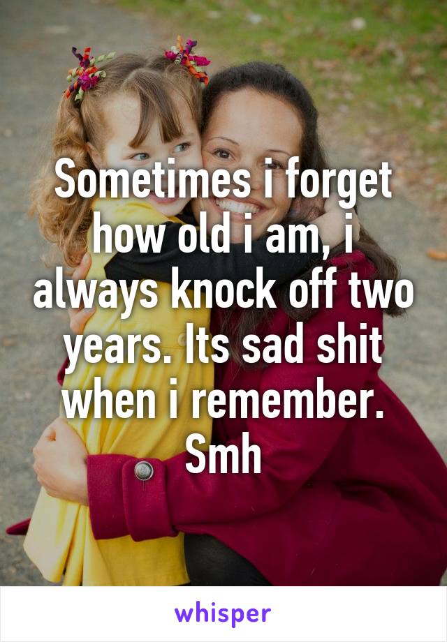 Sometimes i forget how old i am, i always knock off two years. Its sad shit when i remember. Smh