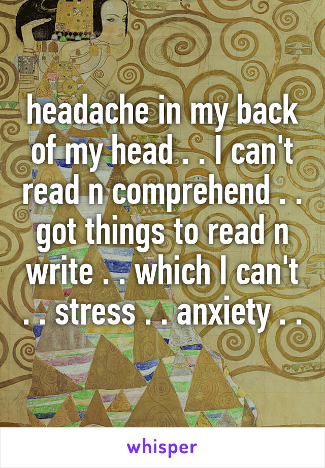 headache in my back of my head . . I can't read n comprehend . . got things to read n write . . which I can't . . stress . . anxiety . . 