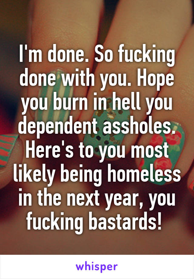 I'm done. So fucking done with you. Hope you burn in hell you dependent assholes. Here's to you most likely being homeless in the next year, you fucking bastards! 