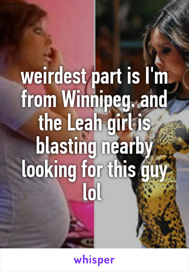 weirdest part is I'm from Winnipeg. and the Leah girl is blasting nearby looking for this guy lol 