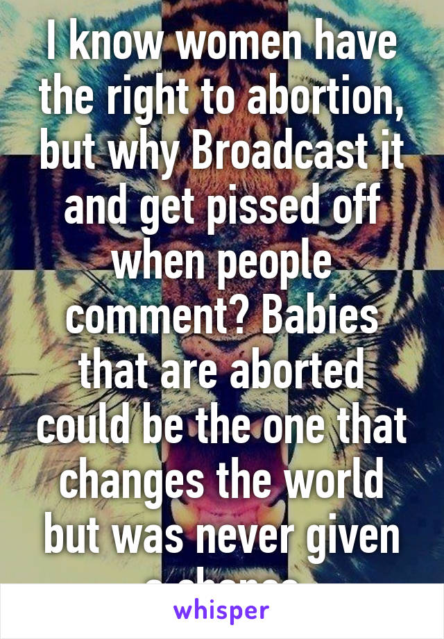 I know women have the right to abortion, but why Broadcast it and get pissed off when people comment? Babies that are aborted could be the one that changes the world but was never given a chance