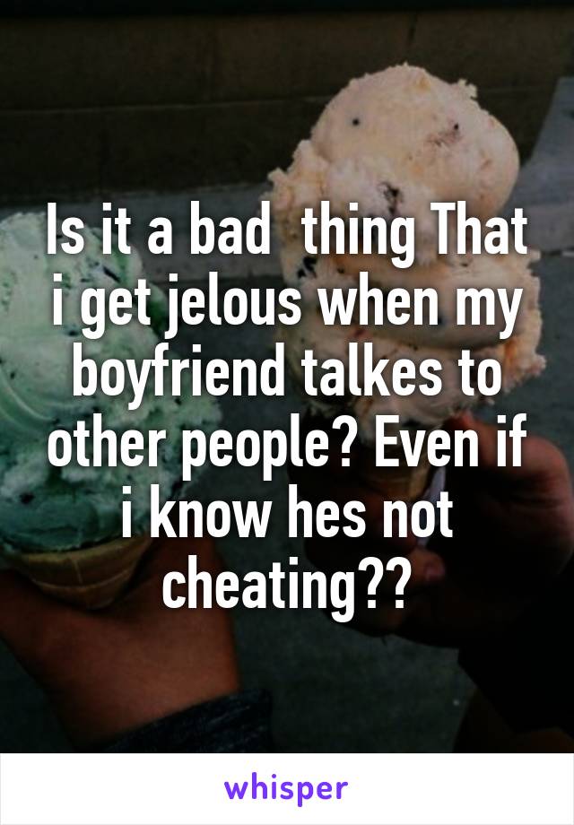 Is it a bad  thing That i get jelous when my boyfriend talkes to other people? Even if i know hes not cheating??