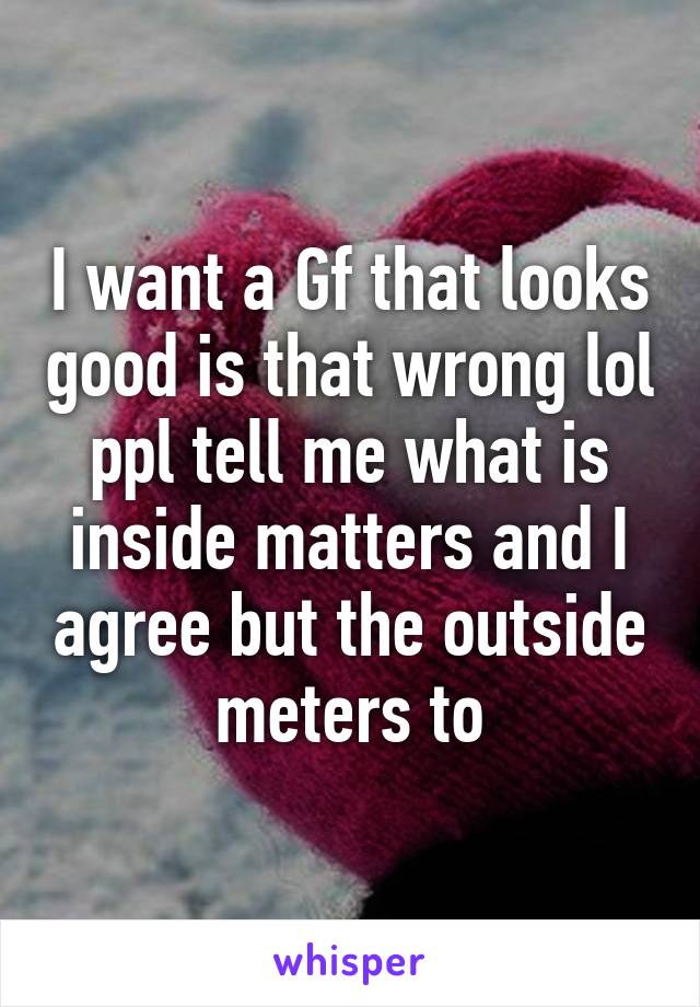 I want a Gf that looks good is that wrong lol ppl tell me what is inside matters and I agree but the outside meters to