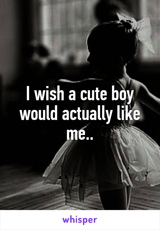 I wish a cute boy would actually like me..