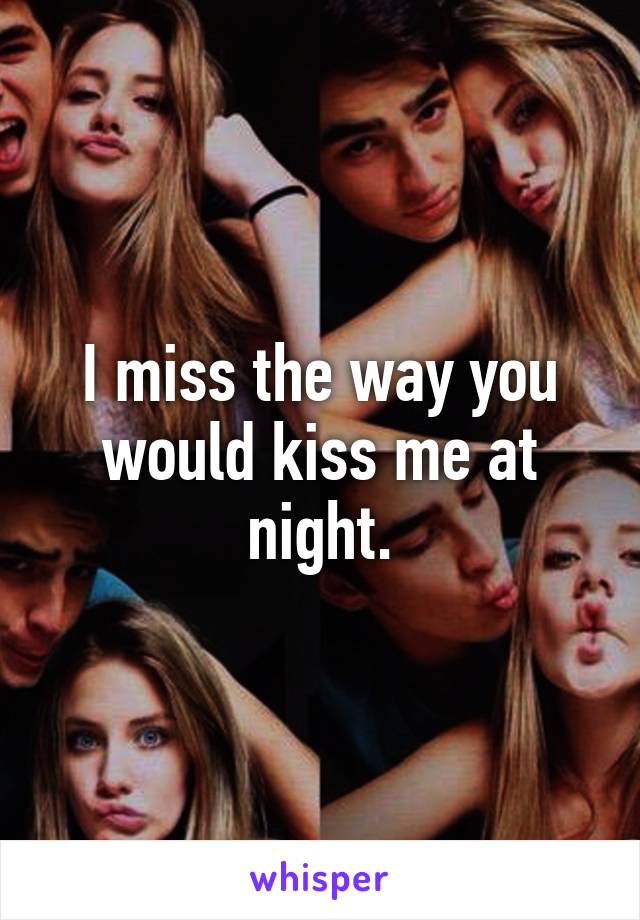 I miss the way you would kiss me at night.