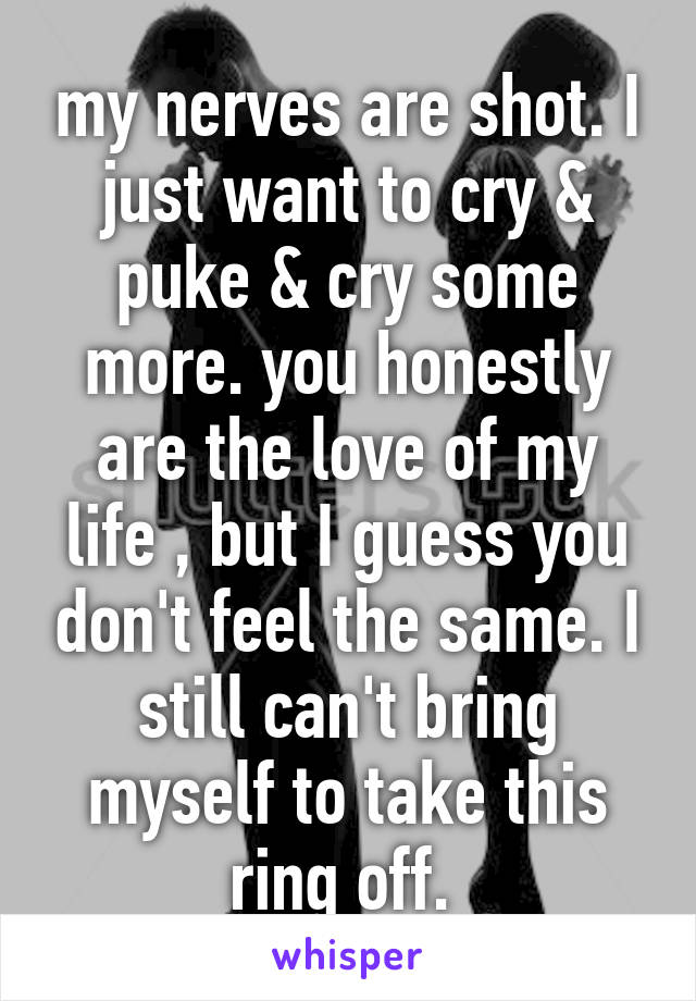 my nerves are shot. I just want to cry & puke & cry some more. you honestly are the love of my life , but I guess you don't feel the same. I still can't bring myself to take this ring off. 