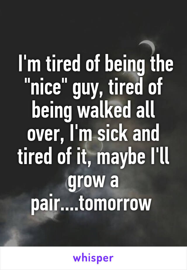  I'm tired of being the "nice" guy, tired of being walked all over, I'm sick and tired of it, maybe I'll grow a pair....tomorrow 